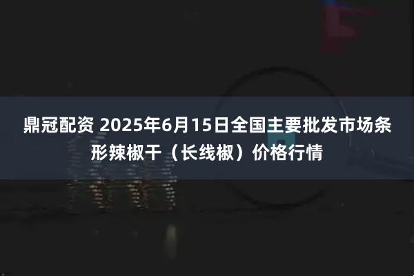 鼎冠配资 2025年6月15日全国主要批发市场条形辣椒干（长线椒）价格行情
