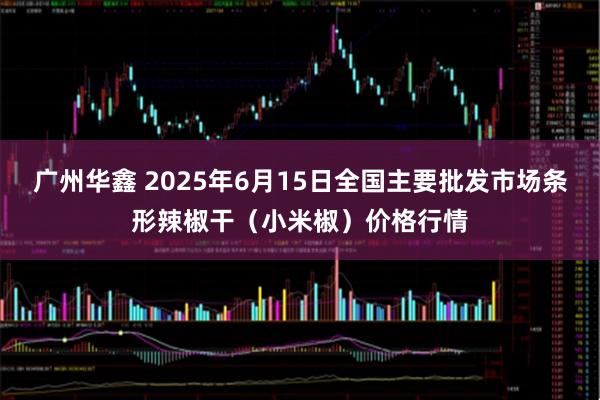 广州华鑫 2025年6月15日全国主要批发市场条形辣椒干（小米椒）价格行情