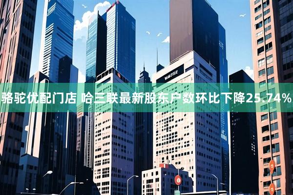 骆驼优配门店 哈三联最新股东户数环比下降25.74%