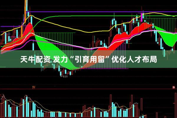 天牛配资 发力“引育用留”优化人才布局