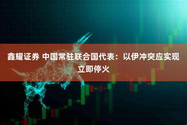 鑫耀证券 中国常驻联合国代表：以伊冲突应实现立即停火