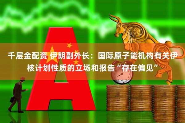 千层金配资 伊朗副外长：国际原子能机构有关伊核计划性质的立场和报告“存在偏见”