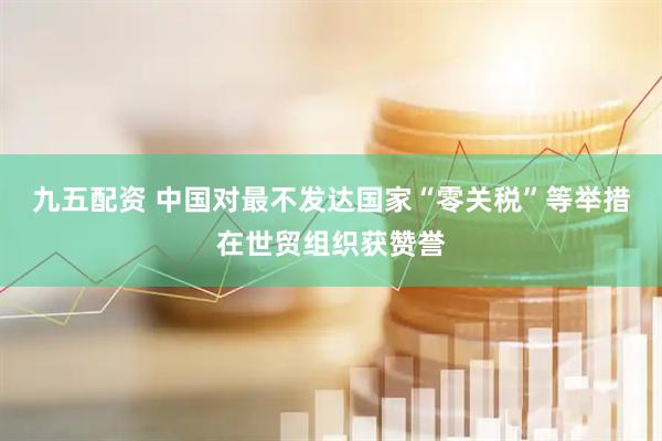 九五配资 中国对最不发达国家“零关税”等举措在世贸组织获赞誉