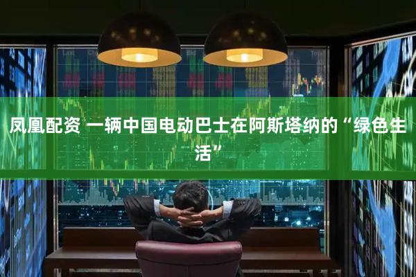 凤凰配资 一辆中国电动巴士在阿斯塔纳的“绿色生活”