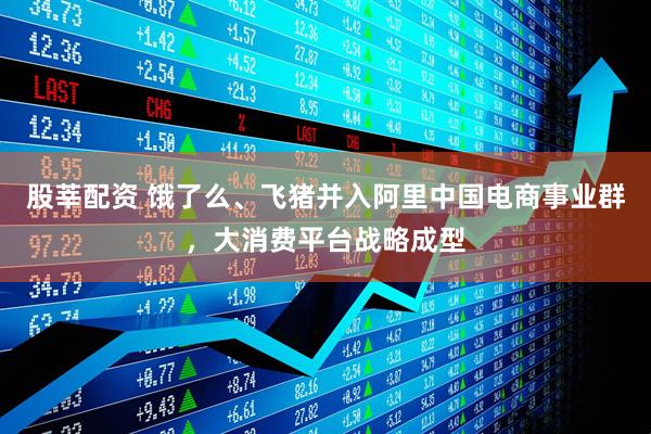 股莘配资 饿了么、飞猪并入阿里中国电商事业群，大消费平台战略成型
