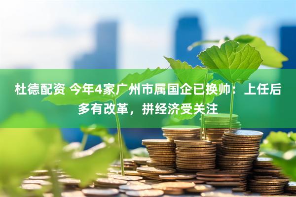 杜德配资 今年4家广州市属国企已换帅：上任后多有改革，拼经济受关注
