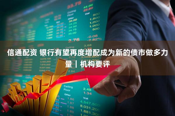 信通配资 银行有望再度增配成为新的债市做多力量｜机构要评