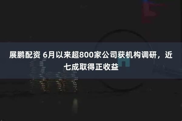 展鹏配资 6月以来超800家公司获机构调研，近七成取得正收益