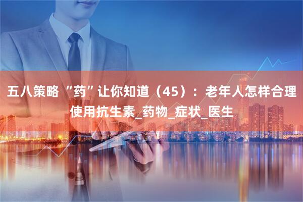 五八策略 “药”让你知道（45）：老年人怎样合理使用抗生素_药物_症状_医生