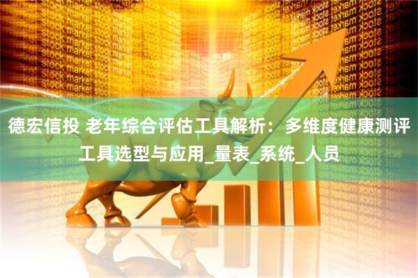 德宏信投 老年综合评估工具解析：多维度健康测评工具选型与应用_量表_系统_人员