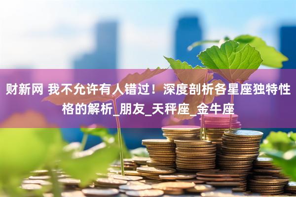 财新网 我不允许有人错过！深度剖析各星座独特性格的解析_朋友_天秤座_金牛座
