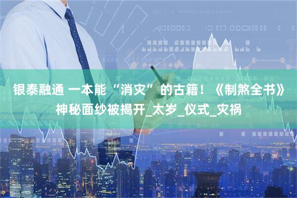 银泰融通 一本能 “消灾” 的古籍！《制煞全书》神秘面纱被揭开_太岁_仪式_灾祸