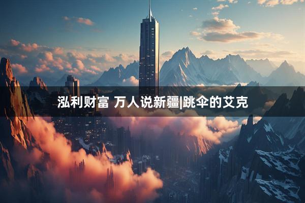 泓利财富 万人说新疆|跳伞的艾克