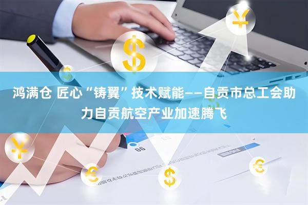 鸿满仓 匠心“铸翼”技术赋能——自贡市总工会助力自贡航空产业加速腾飞