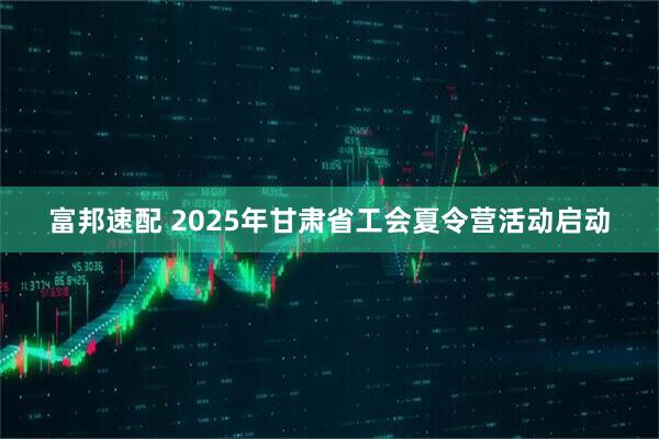 富邦速配 2025年甘肃省工会夏令营活动启动