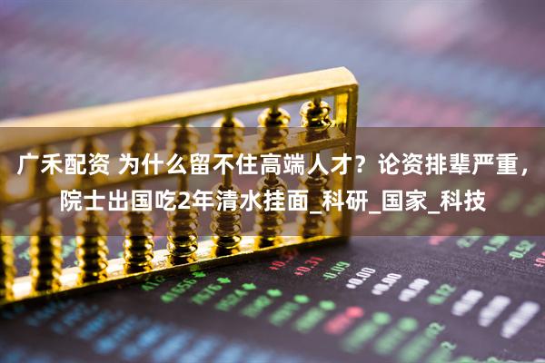 广禾配资 为什么留不住高端人才？论资排辈严重，院士出国吃2年清水挂面_科研_国家_科技