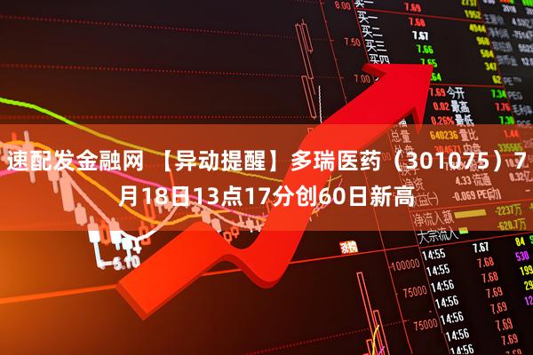 速配发金融网 【异动提醒】多瑞医药（301075）7月18日13点17分创60日新高
