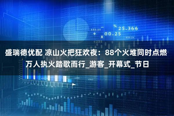 盛瑞德优配 凉山火把狂欢夜：88个火堆同时点燃 万人执火踏歌而行_游客_开幕式_节日