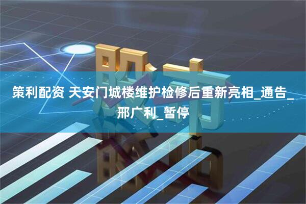 策利配资 天安门城楼维护检修后重新亮相_通告_邢广利_暂停