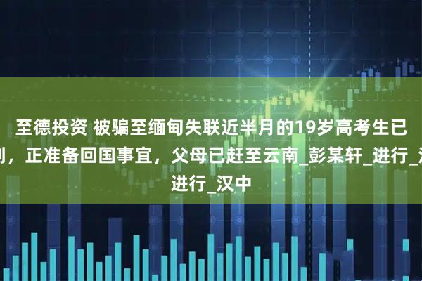 至德投资 被骗至缅甸失联近半月的19岁高考生已找到，正准备回国事宜，父母已赶至云南_彭某轩_进行_汉中