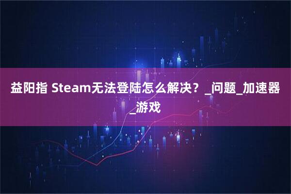 益阳指 Steam无法登陆怎么解决？_问题_加速器_游戏