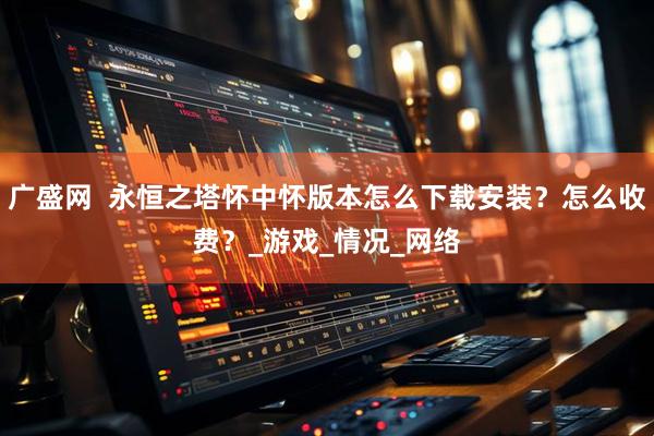 广盛网  永恒之塔怀中怀版本怎么下载安装？怎么收费？_游戏_情况_网络