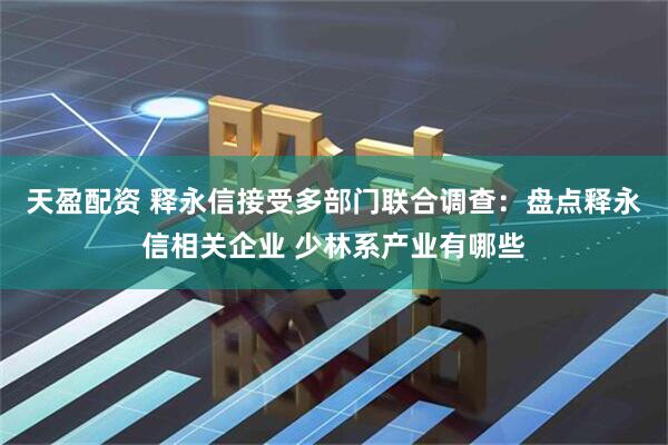 天盈配资 释永信接受多部门联合调查：盘点释永信相关企业 少林系产业有哪些