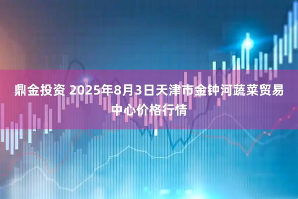 鼎金投资 2025年8月3日天津市金钟河蔬菜贸易中心价格行情