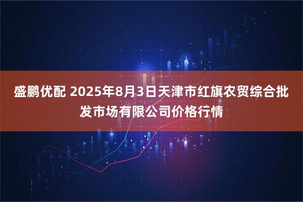 盛鹏优配 2025年8月3日天津市红旗农贸综合批发市场有限公司价格行情