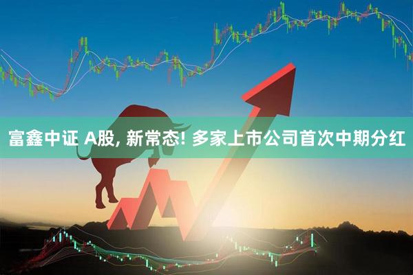富鑫中证 A股, 新常态! 多家上市公司首次中期分红