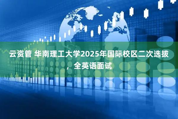 云资管 华南理工大学2025年国际校区二次选拔，全英语面试