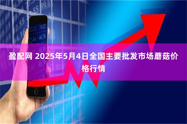 盈配网 2025年5月4日全国主要批发市场蘑菇价格行情