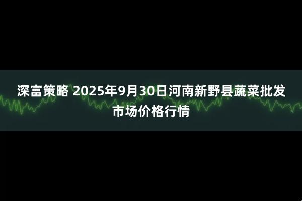 深富策略 2025年9月30日河南新野县蔬菜批发市场价格行情