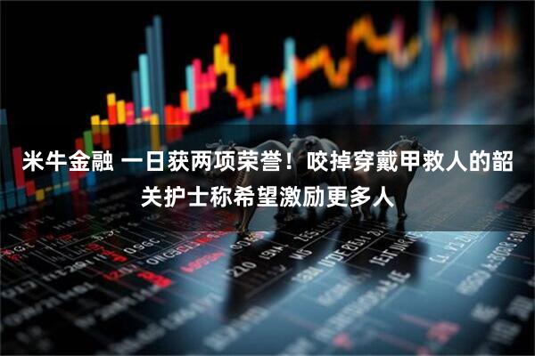 米牛金融 一日获两项荣誉！咬掉穿戴甲救人的韶关护士称希望激励更多人