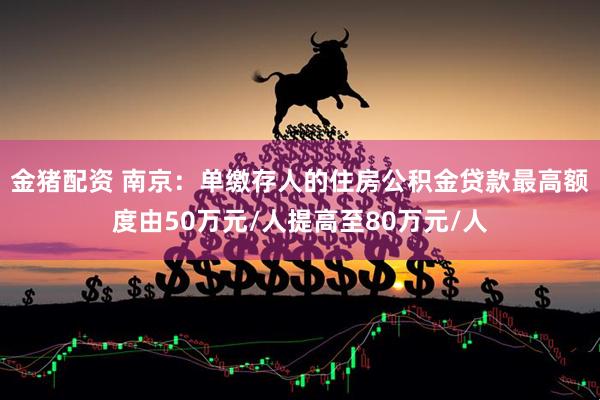 金猪配资 南京：单缴存人的住房公积金贷款最高额度由50万元/人提高至80万元/人