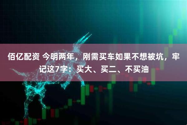 佰亿配资 今明两年,刚需买车如果不想被坑,牢记这7字:买大、买二、不买油