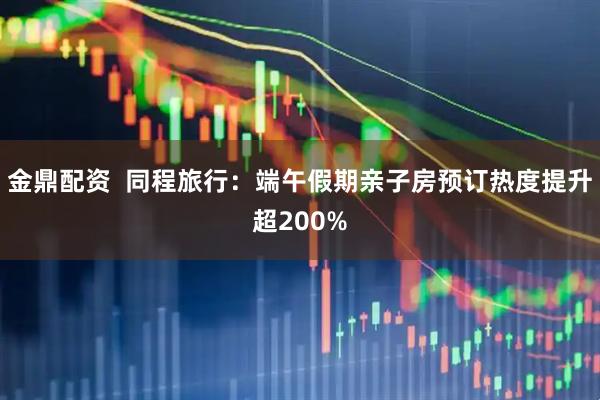 金鼎配资  同程旅行：端午假期亲子房预订热度提升超200%