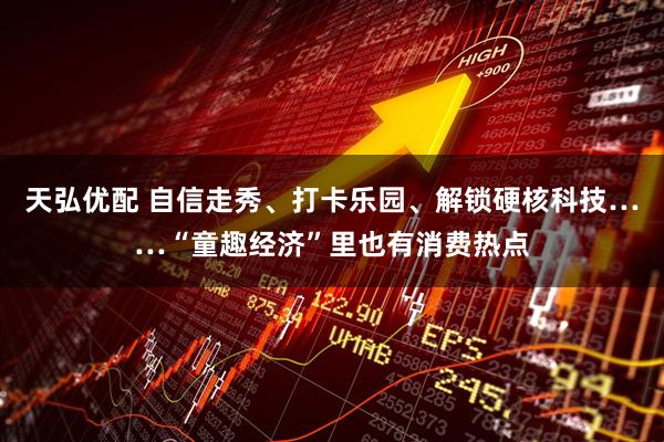 天弘优配 自信走秀、打卡乐园、解锁硬核科技……“童趣经济”里也有消费热点